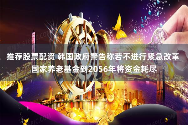推荐股票配资 韩国政府警告称若不进行紧急改革 国家养老基金到2056年将资金耗尽