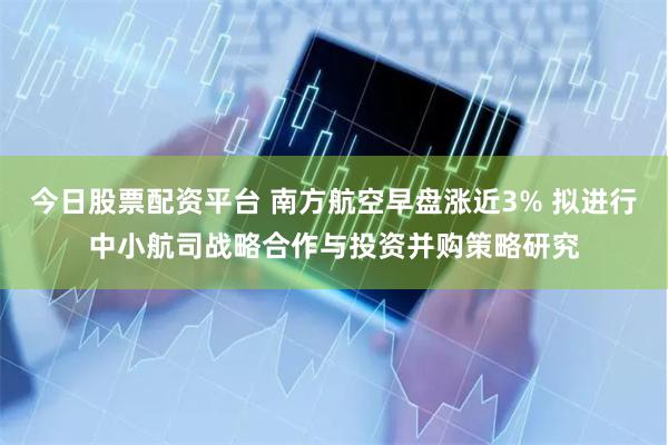 今日股票配资平台 南方航空早盘涨近3% 拟进行中小航司战略合作与投资并购策略研究