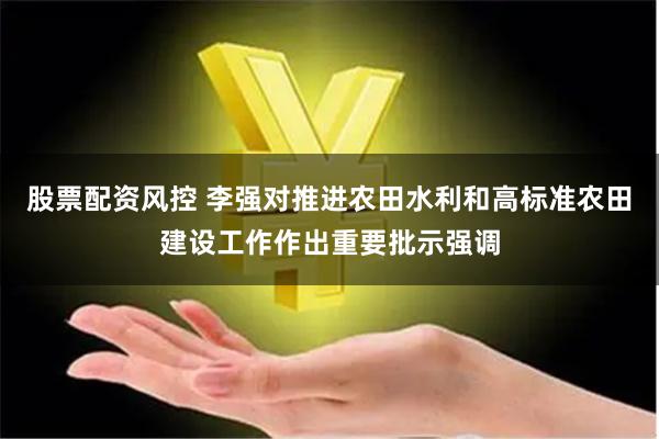 股票配资风控 李强对推进农田水利和高标准农田建设工作作出重要批示强调