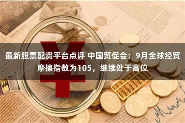 最新股票配资平台点评 中国贸促会：9月全球经贸摩擦指数为105，继续处于高位
