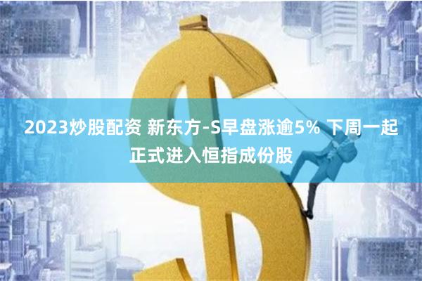 2023炒股配资 新东方-S早盘涨逾5% 下周一起正式进入恒指成份股