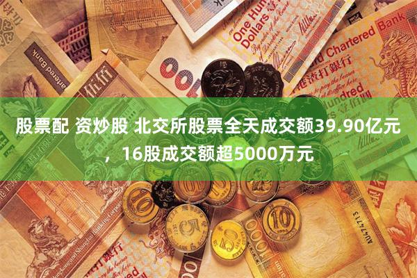 股票配 资炒股 北交所股票全天成交额39.90亿元，16股成交额超5000万元
