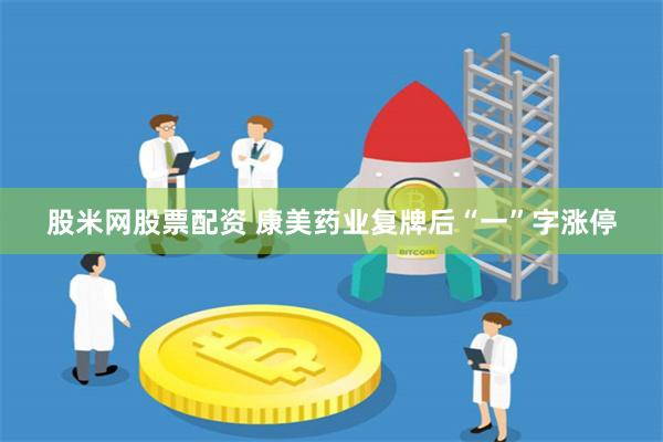 股米网股票配资 康美药业复牌后“一”字涨停