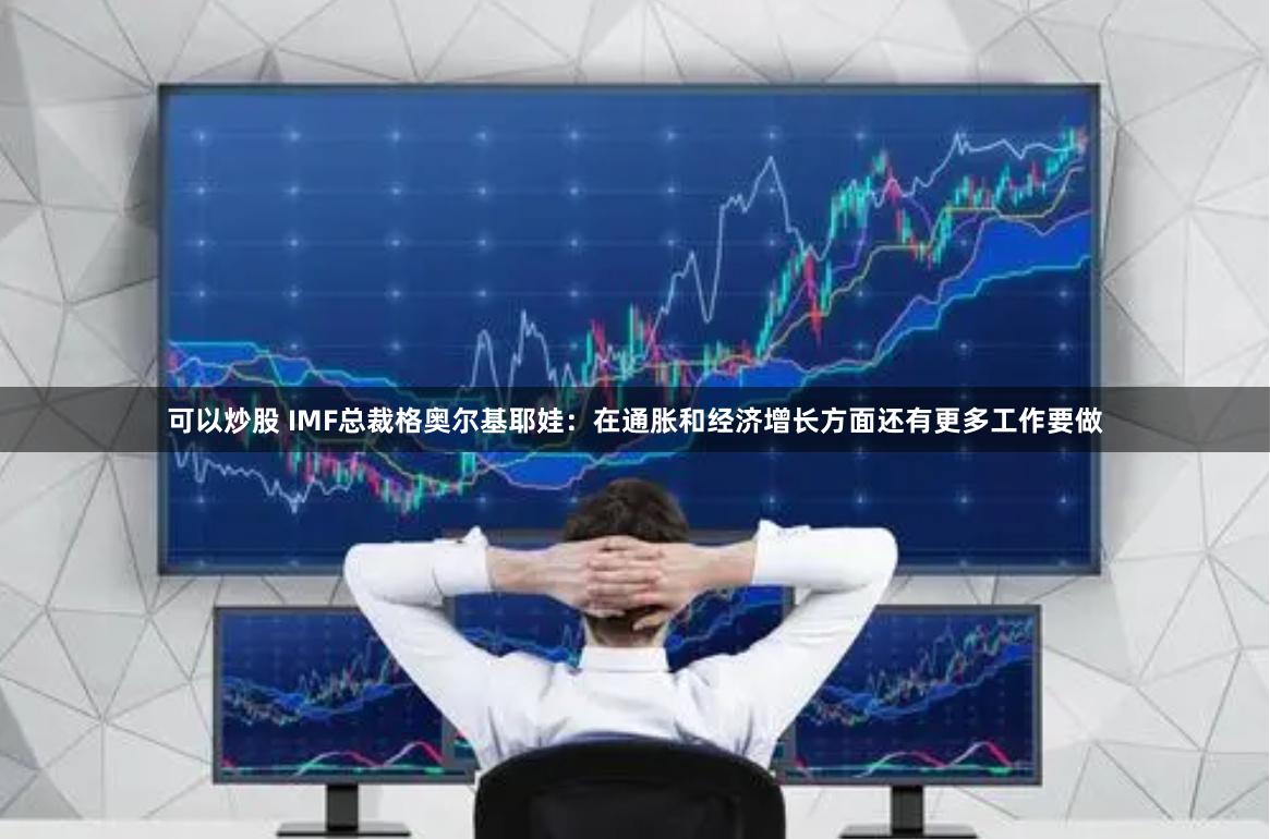 可以炒股 IMF总裁格奥尔基耶娃：在通胀和经济增长方面还有更多工作要做