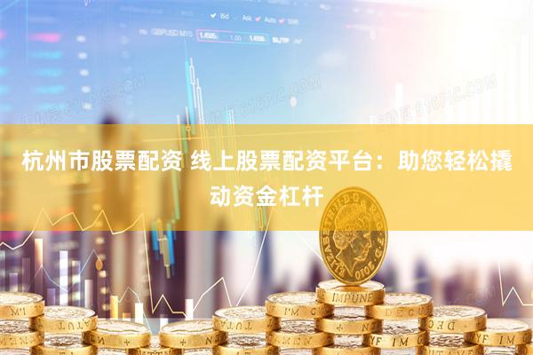 杭州市股票配资 线上股票配资平台：助您轻松撬动资金杠杆