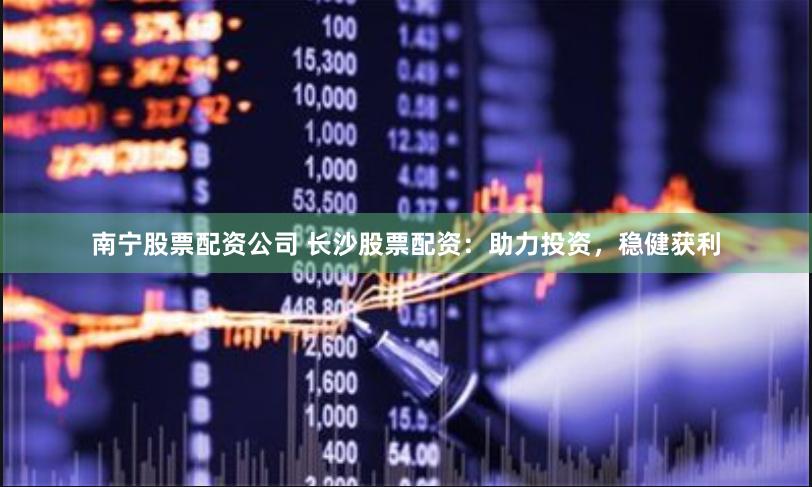 南宁股票配资公司 长沙股票配资：助力投资，稳健获利