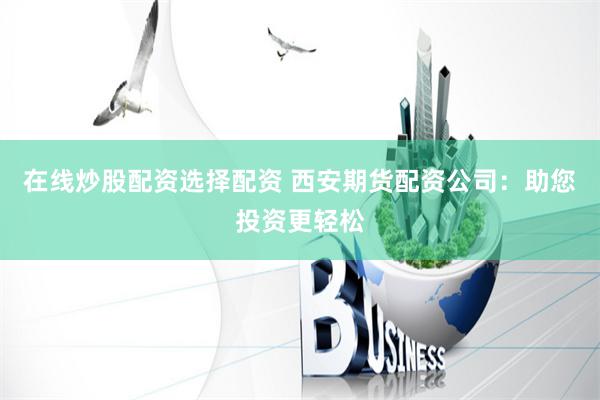 在线炒股配资选择配资 西安期货配资公司：助您投资更轻松