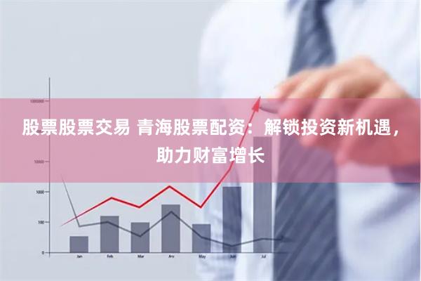 股票股票交易 青海股票配资：解锁投资新机遇，助力财富增长