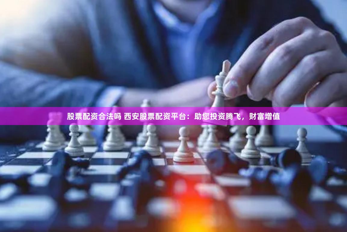 股票配资合法吗 西安股票配资平台：助您投资腾飞，财富增值