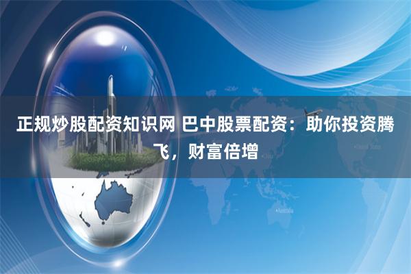 正规炒股配资知识网 巴中股票配资：助你投资腾飞，财富倍增