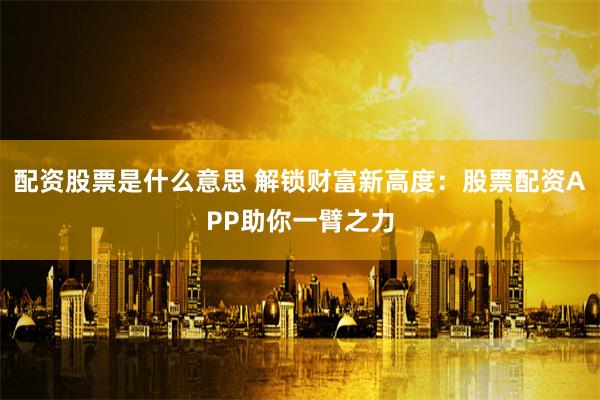 配资股票是什么意思 解锁财富新高度：股票配资APP助你一臂之力