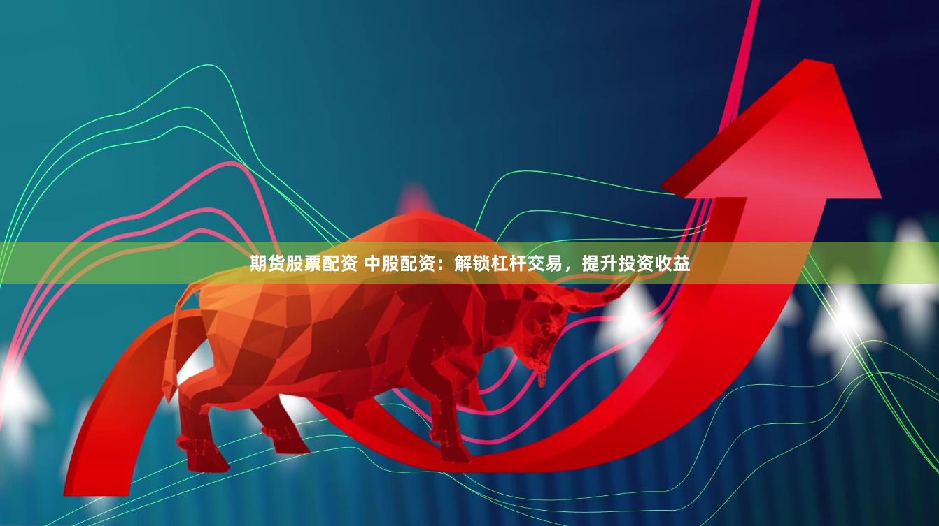 期货股票配资 中股配资：解锁杠杆交易，提升投资收益