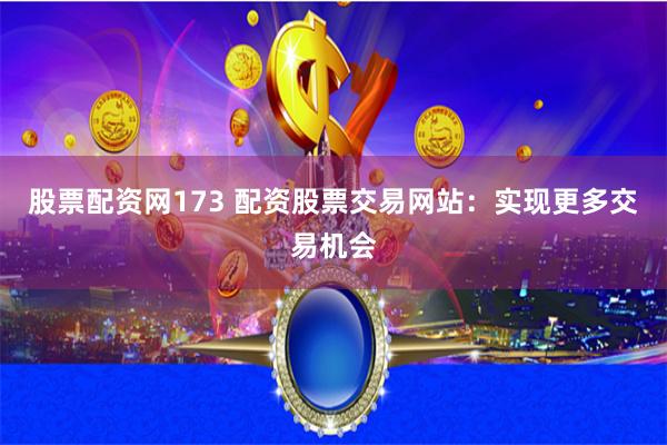 股票配资网173 配资股票交易网站：实现更多交易机会