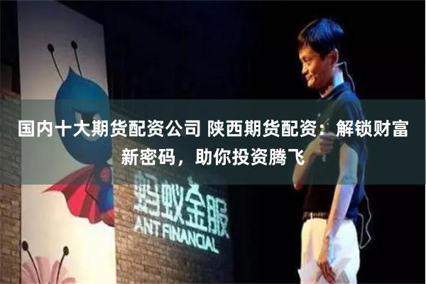 国内十大期货配资公司 陕西期货配资：解锁财富新密码，助你投资腾飞