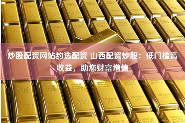炒股配资网站约选配资 山西配资炒股：低门槛高收益，助您财富增值