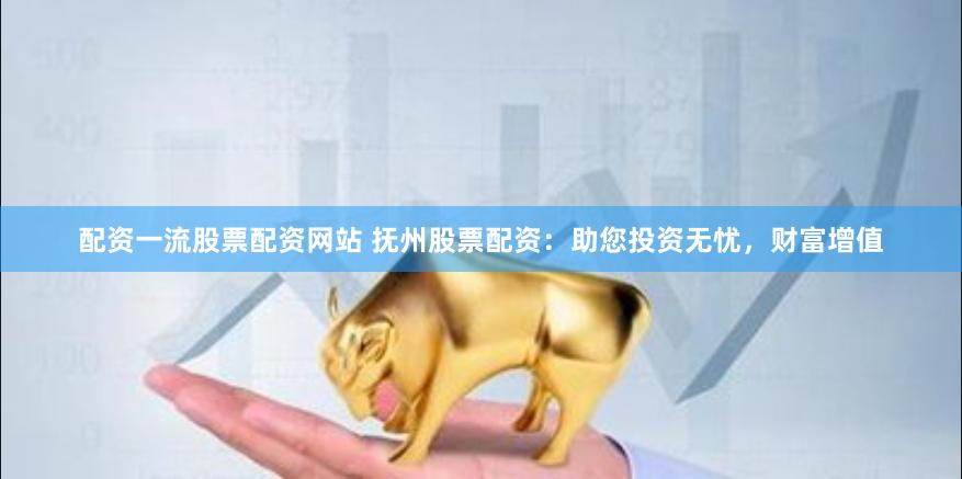 配资一流股票配资网站 抚州股票配资：助您投资无忧，财富增值