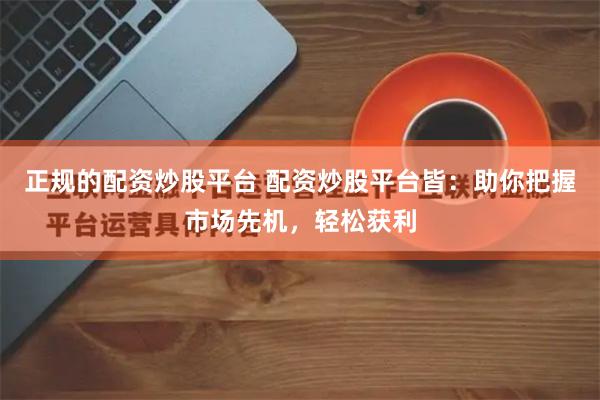 正规的配资炒股平台 配资炒股平台皆：助你把握市场先机，轻松获利