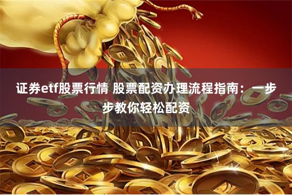 证券etf股票行情 股票配资办理流程指南：一步步教你轻松配资