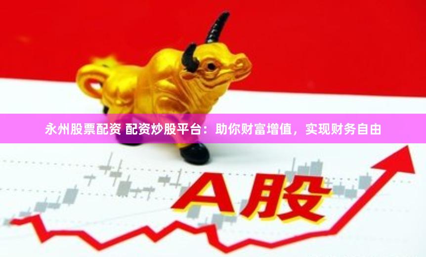 永州股票配资 配资炒股平台：助你财富增值，实现财务自由