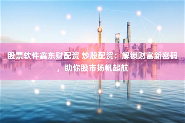 股票软件鑫东财配资 炒股配资：解锁财富新密码，助你股市扬帆起航