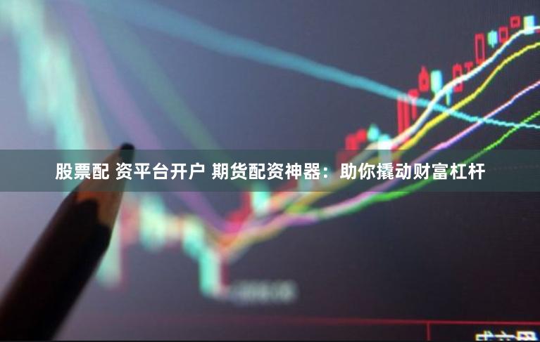 股票配 资平台开户 期货配资神器：助你撬动财富杠杆