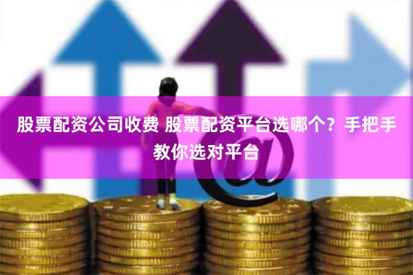 股票配资公司收费 股票配资平台选哪个？手把手教你选对平台