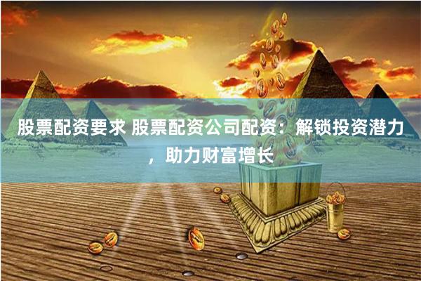 股票配资要求 股票配资公司配资：解锁投资潜力，助力财富增长