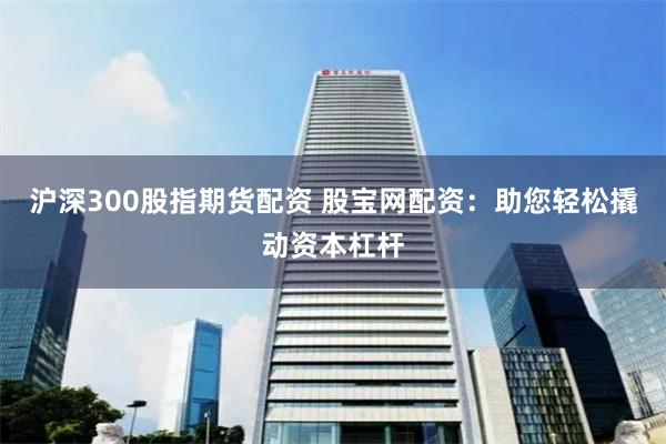 沪深300股指期货配资 股宝网配资：助您轻松撬动资本杠杆