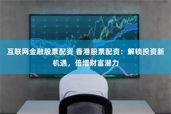 互联网金融股票配资 香港股票配资：解锁投资新机遇，倍增财富潜力