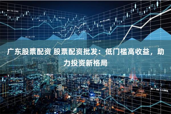 广东股票配资 股票配资批发：低门槛高收益，助力投资新格局