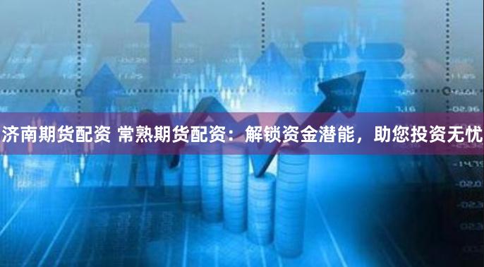 济南期货配资 常熟期货配资：解锁资金潜能，助您投资无忧