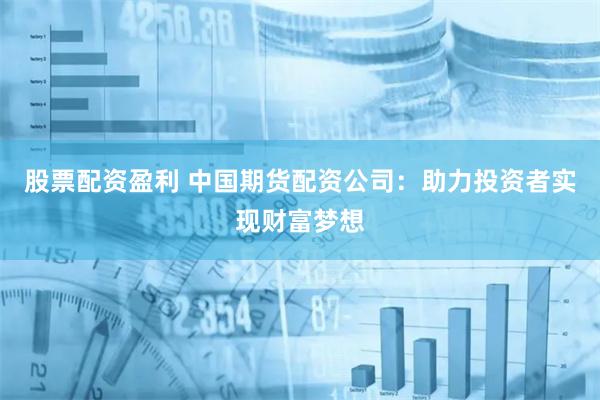 股票配资盈利 中国期货配资公司：助力投资者实现财富梦想