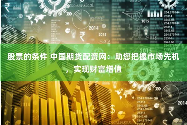 股票的条件 中国期货配资网：助您把握市场先机，实现财富增值