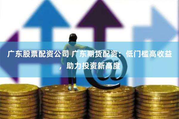广东股票配资公司 广东期货配资：低门槛高收益，助力投资新高度