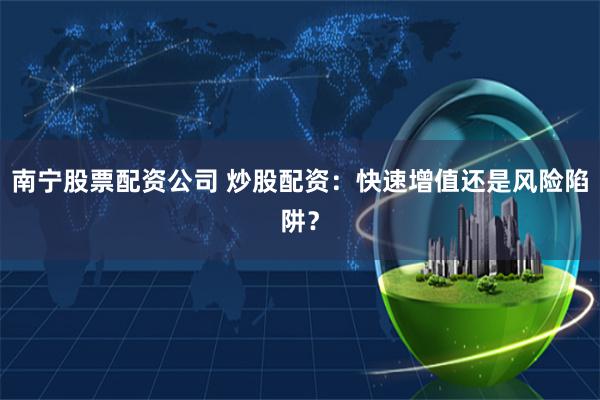 南宁股票配资公司 炒股配资：快速增值还是风险陷阱？