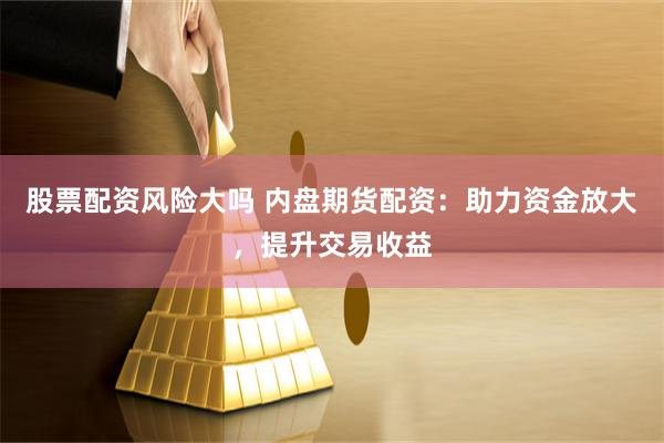 股票配资风险大吗 内盘期货配资：助力资金放大，提升交易收益
