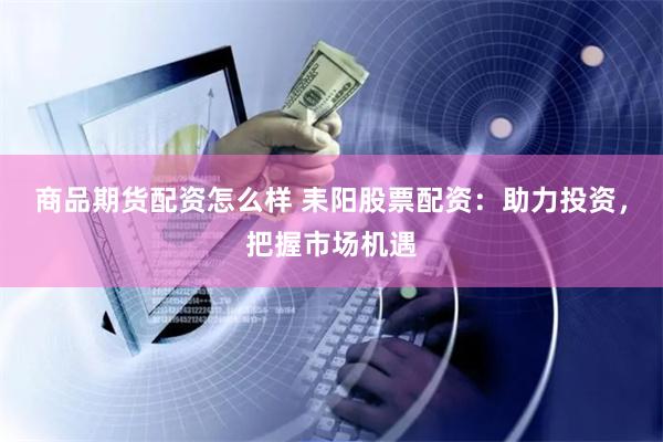 商品期货配资怎么样 耒阳股票配资：助力投资，把握市场机遇