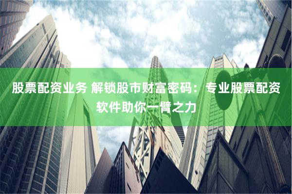 股票配资业务 解锁股市财富密码：专业股票配资软件助你一臂之力